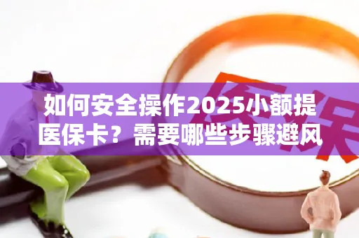 如何安全操作2025小额提医保卡？需要哪些步骤避风险？